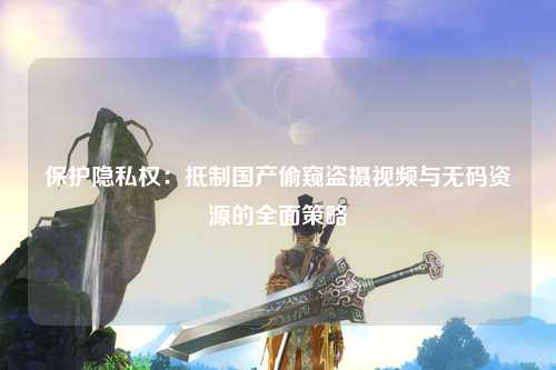 保护隐私权：抵制国产偷窥盗摄视频与无码资源的全面策略