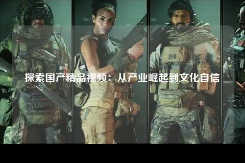 探索国产精品视频：从产业崛起到文化自信