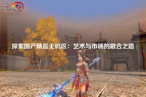 探索国产精品无码区：艺术与市场的融合之路