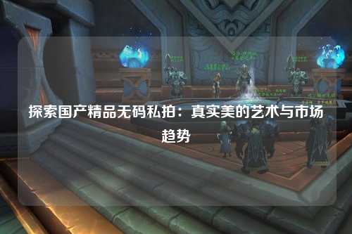 探索国产精品无码私拍：真实美的艺术与市场趋势