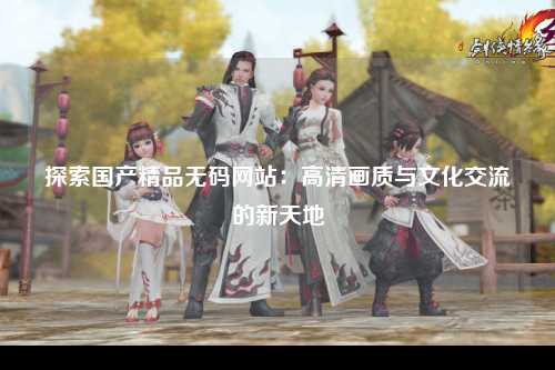 探索国产精品无码网站：高清画质与文化交流的新天地