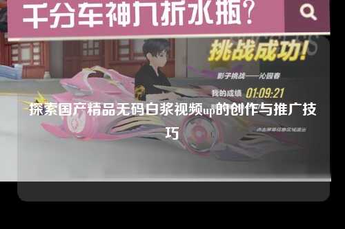 探索国产精品无码白浆视频up的创作与推广技巧