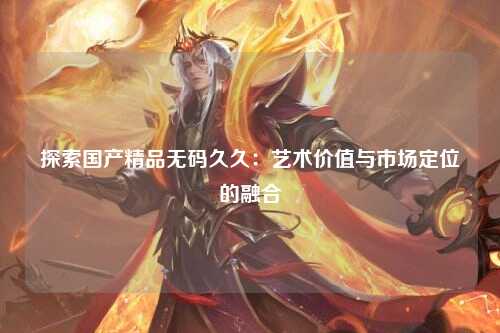探索国产精品无码久久：艺术价值与市场定位的融合