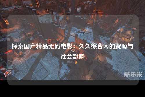 探索国产精品无码电影：久久综合网的资源与社会影响