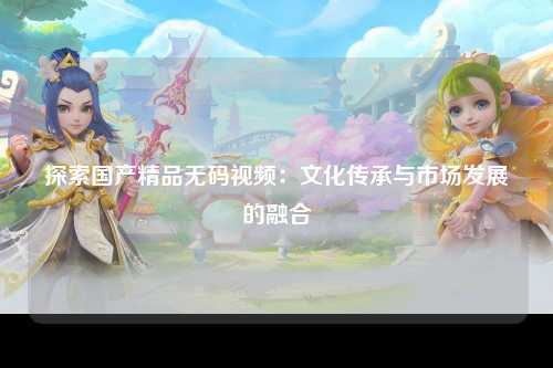 探索国产精品无码视频：文化传承与市场发展的融合