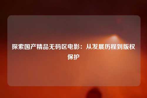 探索国产精品无码区电影：从发展历程到版权保护