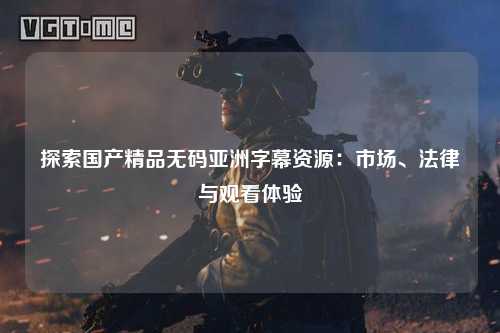 探索国产精品无码亚洲字幕资源：市场、法律与观看体验