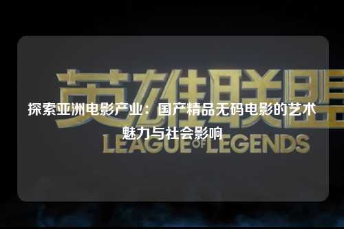 探索亚洲电影产业：国产精品无码电影的艺术魅力与社会影响