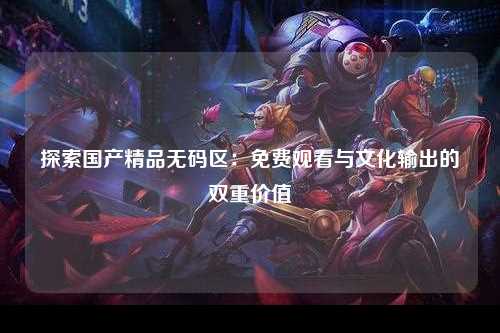 探索国产精品无码区：免费观看与文化输出的双重价值