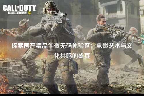 探索国产精品午夜无码体验区：电影艺术与文化共鸣的盛宴